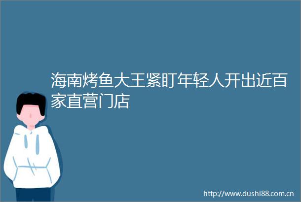 海南烤鱼大王紧盯年轻人开出近百家直营门店