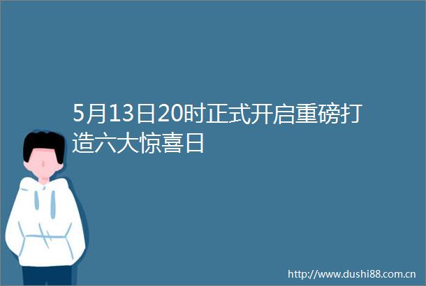 5月13日20时正式开启重磅打造六大惊喜日