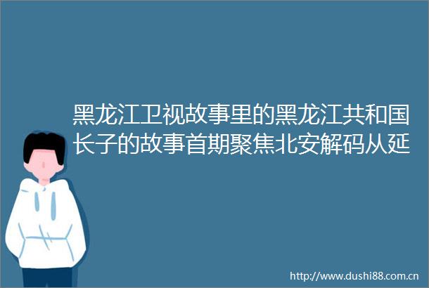 黑龙江卫视故事里的黑龙江共和国长子的故事首期聚焦北安解码从延安到北安红色传奇