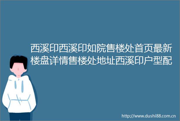 西溪印西溪印如院售楼处首页最新楼盘详情售楼处地址西溪印户型配套价格优惠西溪印小区环境百科详情