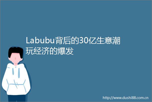 Labubu背后的30亿生意潮玩经济的爆发