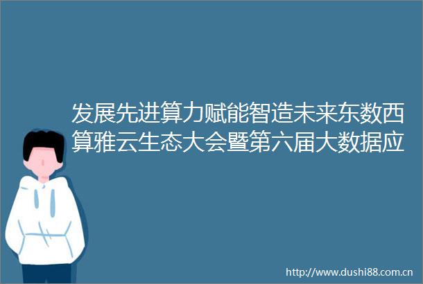 发展先进算力赋能智造未来东数西算雅云生态大会暨第六届大数据应用实践大会在雅安举行