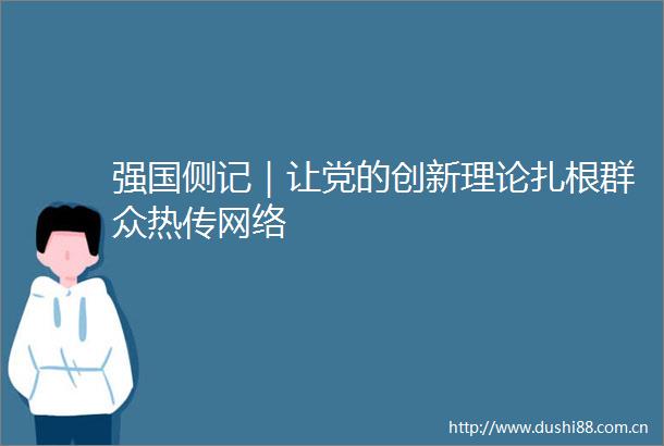 强国侧记｜让党的创新理论扎根群众热传网络