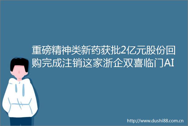 重磅精神类新药获批2亿元股份回购完成注销这家浙企双喜临门AI读浙股