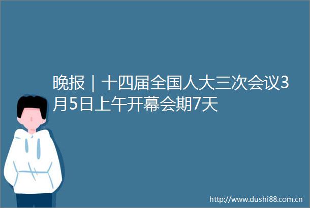 晚报｜十四届全国人大三次会议3月5日上午开幕会期7天
