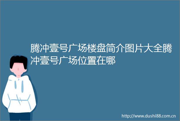 腾冲壹号广场楼盘简介图片大全腾冲壹号广场位置在哪