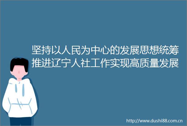 坚持以为中心的发展思想统筹推进辽宁人社工作实现高质量发展