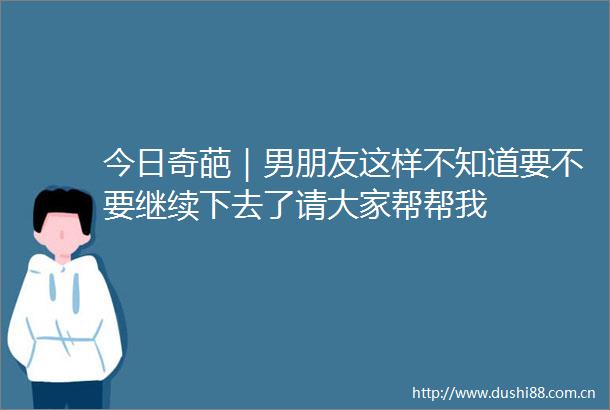 今日奇葩｜男朋友这样不知道要不要继续下去了请大家帮帮我