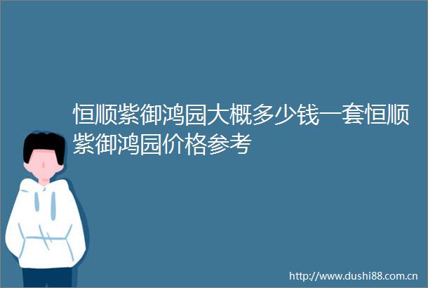 恒顺紫御鸿园大概多少钱一套恒顺紫御鸿园价格参考