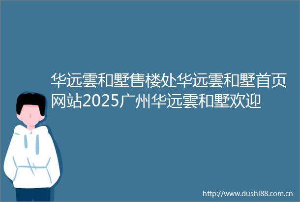 华远雲和墅售楼处华远雲和墅首页网站2025广州华远雲和墅欢迎您华远雲和墅售楼处电话地址备案价楼盘详情