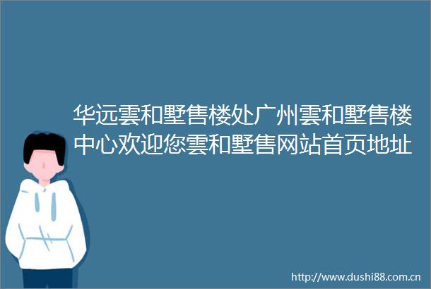 华远雲和墅售楼处广州雲和墅售楼中心欢迎您雲和墅售网站首页地址详情
