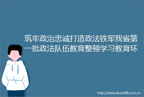 筑牢忠诚打造政法铁军我省第一批政法队伍教育整顿学习教育环节工作综述