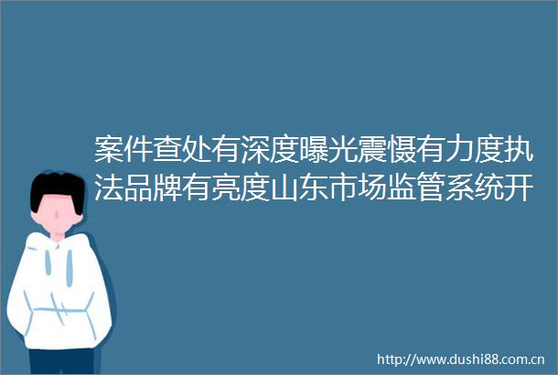 案件查处有深度震慑有力度品牌有亮度山东市场监管系统开展民生领域案件查办铁拳行动卓有成效