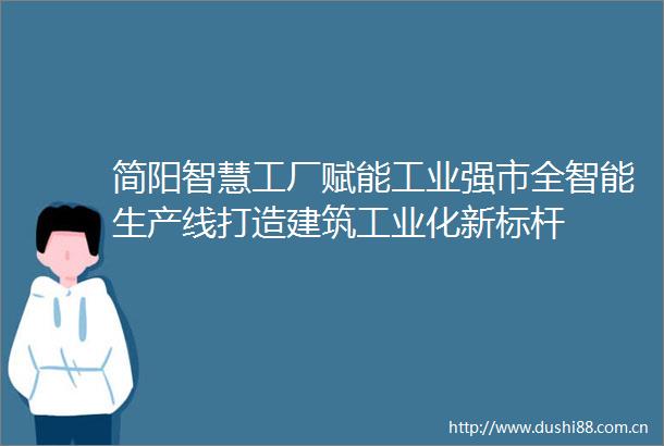 简阳智慧工厂赋能工业强市全智能生产线打造建筑工业化新标杆