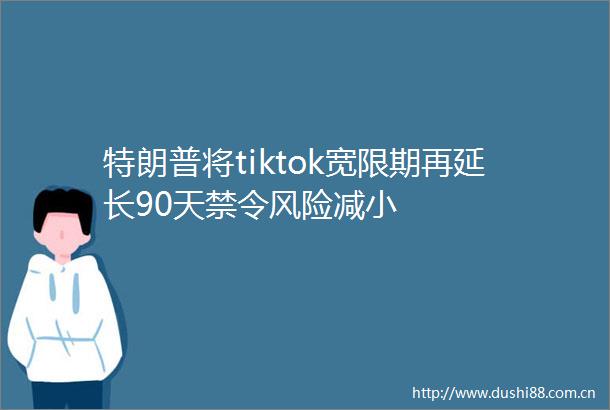 特朗普将tiktok宽限期再延长90天禁令风险减小