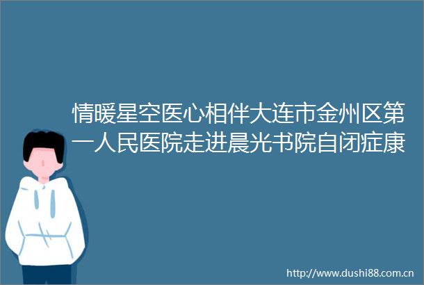 情暖星空医心相伴大连市金州区第一医院走进晨光书院自闭症康复服务中心