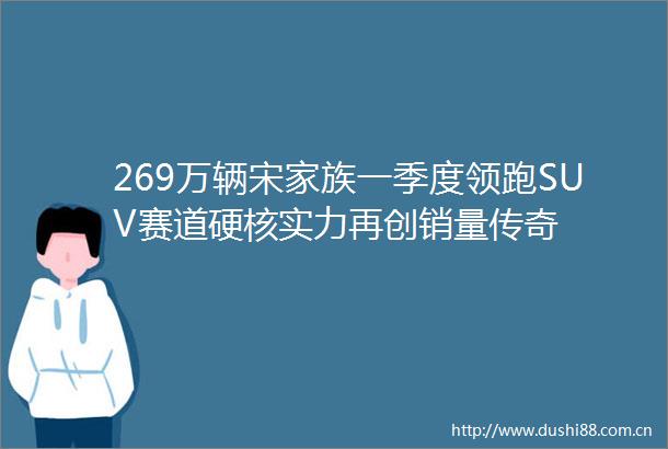 269万辆宋家族一季度领跑SUV赛道硬核实力再创销量传奇