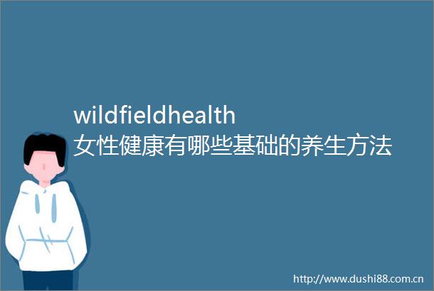 wildfieldhealth女性健康有哪些基础的养生方法