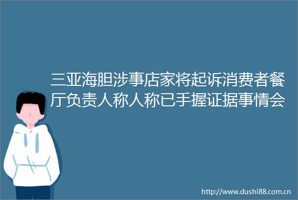 三亚海胆涉事店家将起诉消费者餐厅负责人称人称已手握事情会反转海南省长回应三亚海胆具体情况