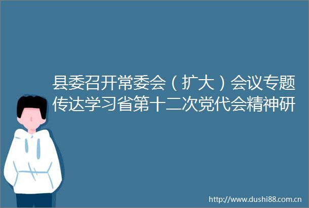 县委召开常委会（扩大）会议专题传达学习省第十二次党代会精神研究部署我县学习宣传和贯彻落实工作