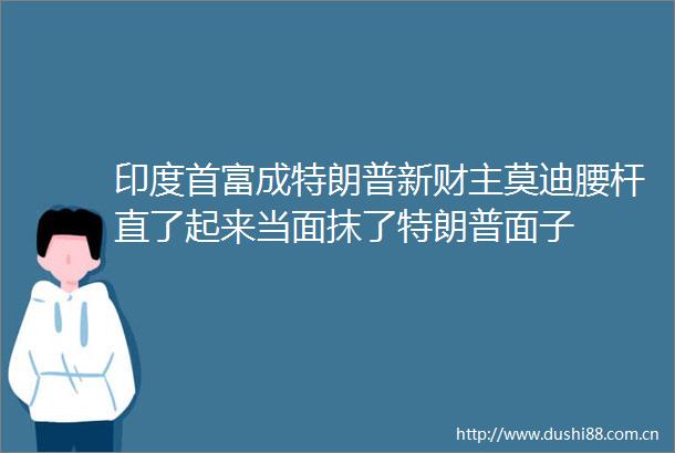 印度首富成特朗普新财主莫迪腰杆直了起来当面抹了特朗普面子
