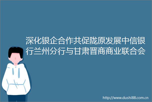 深化银企合作共促陇原发展中信银行兰州分行与甘肃晋商商业联合会召开银企交流会暨战略合作签约仪式