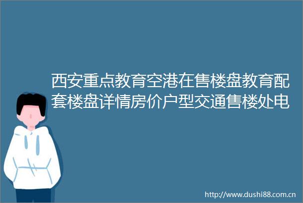 西安重点教育空港在售楼盘教育配套楼盘详情房价户型交通售楼处电话