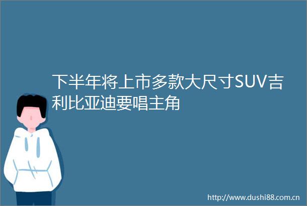 下半年将上市多款大尺寸SUV吉利比亚迪要唱主角