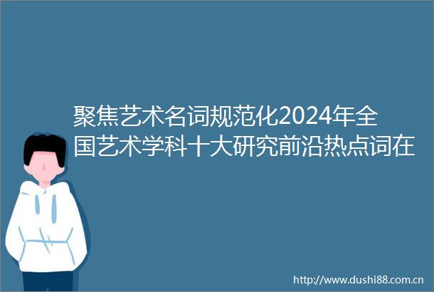 聚焦艺术名词规范化2024年全国艺术学科十大研究前沿热点词在南京发布