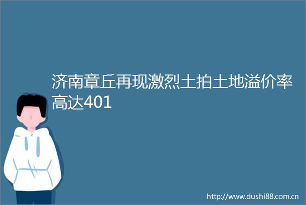 济南章丘再现激烈土拍土地溢价率高达401