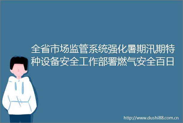 全省市场监管系统强化暑期汛期特种设备安全工作部署燃气安全百日行动