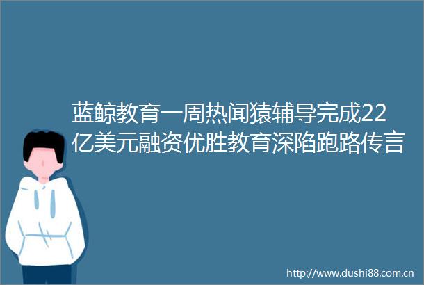 蓝鲸教育一周热闻猿辅导完成22亿美元融资优胜教育深陷跑路传言