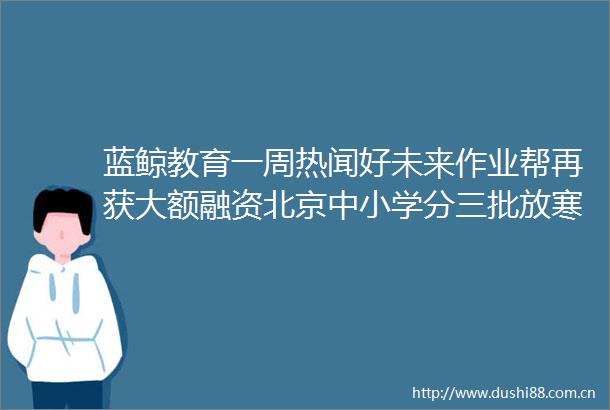 蓝鲸教育一周热闻好未来作业帮再获大额融资北京中小学分三批放寒假