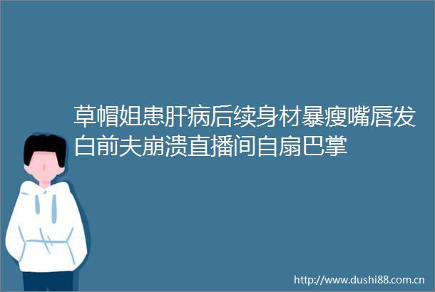 草帽姐患肝病后续身材暴瘦嘴唇发白前夫崩溃直播间自扇巴掌
