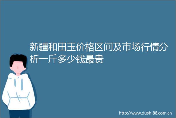 新疆和田玉价格区间及市场行情分析一斤多少钱最贵