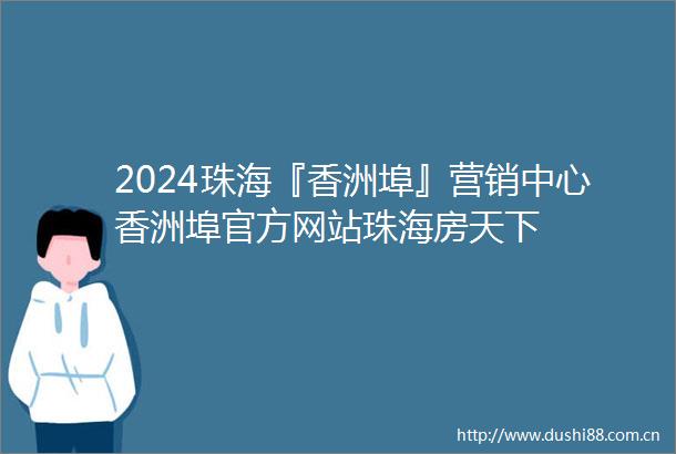 2024珠海『香洲埠』营销中心香洲埠官方网站珠海房天下