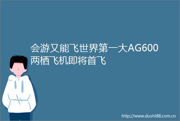 会游又能飞世界第一大AG600两栖飞机即将首飞