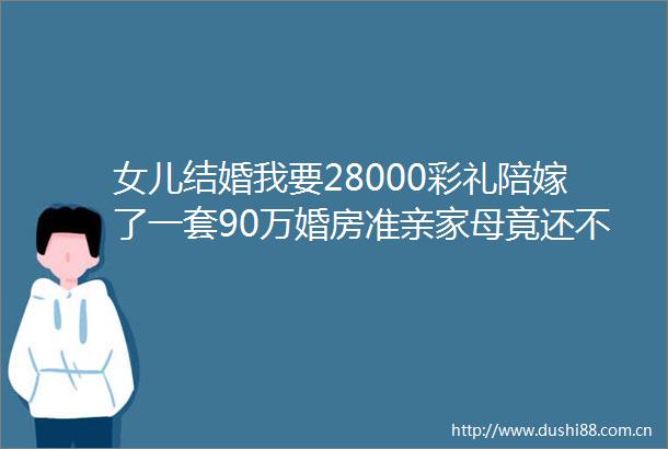 女儿结婚我要28000彩礼陪嫁了一套90万婚房准亲家母竟还不满