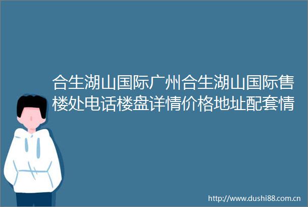合生湖山国际广州合生湖山国际售楼处电话楼盘详情价格地址配套情况