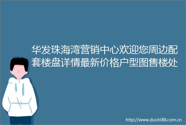 华发珠海湾营销中心欢迎您周边配套楼盘详情最新价格户型图售楼处