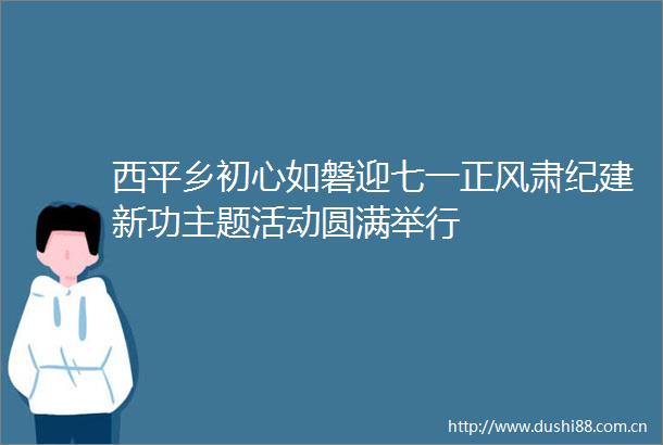 西平乡初心如磐迎七一正风肃纪建新功主题活动圆满举行