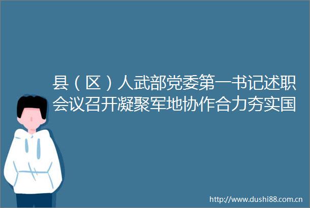 县（区）人武部党委第一书记述职会议召开凝聚军地协作合力夯实国防动员基础更好推动全市武装工作高质量发展