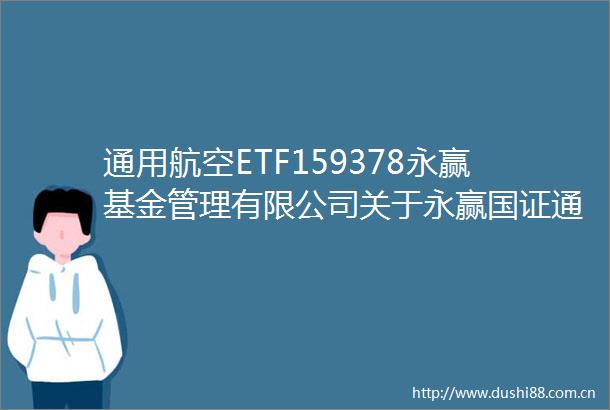 通用航空ETF159378永赢基金管理有限公司关于永赢国证通用航空产业交易型开放式指数证券投资基金增加申购赎回代理券商