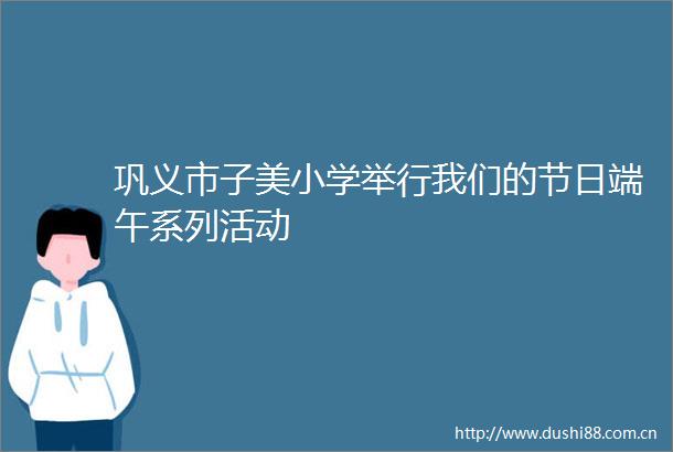 巩义市子美小学举行我们的节日端午系列活动
