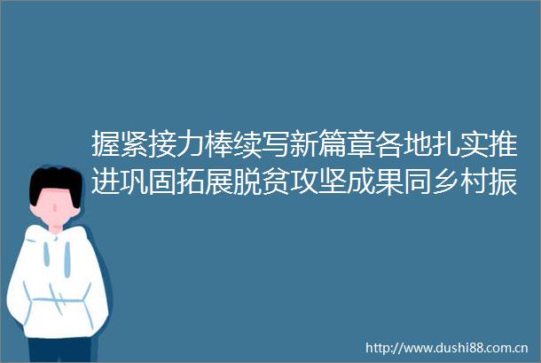 握紧接力棒续写新篇章各地扎实推进巩固拓展脱贫攻坚成果同乡村振兴有效衔接工作