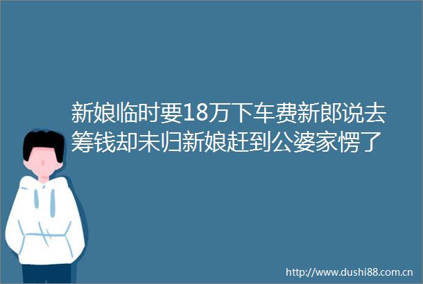 新娘临时要18万下车费新郎说去筹钱却未归新娘赶到公婆家愣了