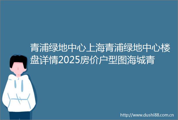 青浦绿地中心上海青浦绿地中心楼盘详情2025房价户型图海城青浦绿地中心房天下