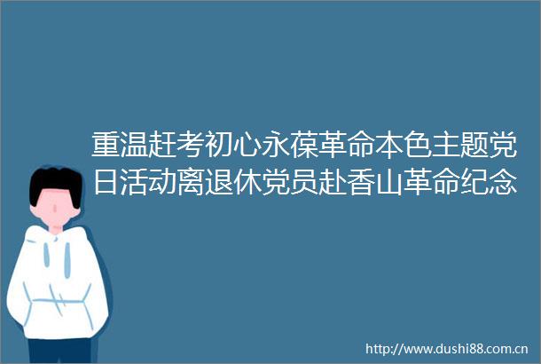 重温赶考初心永葆革命本色主题党日活动离退休党员赴香山革命纪念馆交流学习