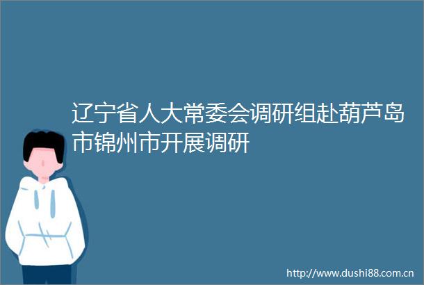 辽宁省人大常委会调研组赴葫芦岛市锦州市开展调研