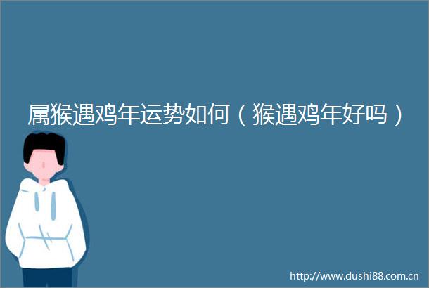 属猴遇鸡年运势如何（猴遇鸡年好吗）